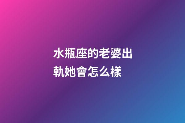 水瓶座的老婆出軌她會怎么樣-第1張-星座運勢-玄機派