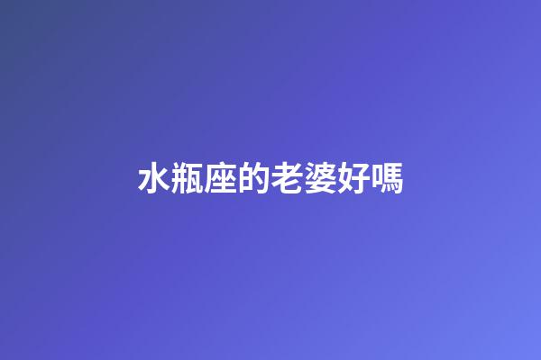 水瓶座的老婆好嗎-第1張-星座運(yùn)勢(shì)-玄機(jī)派