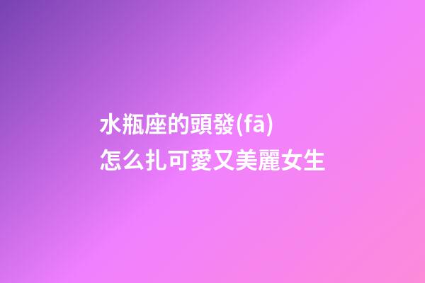 水瓶座的頭發(fā)怎么扎可愛又美麗女生-第1張-星座運勢-玄機(jī)派