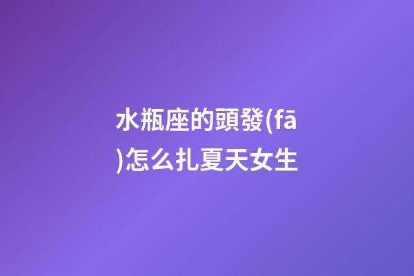 水瓶座的頭發(fā)怎么扎夏天女生-第1張-星座運勢-玄機派