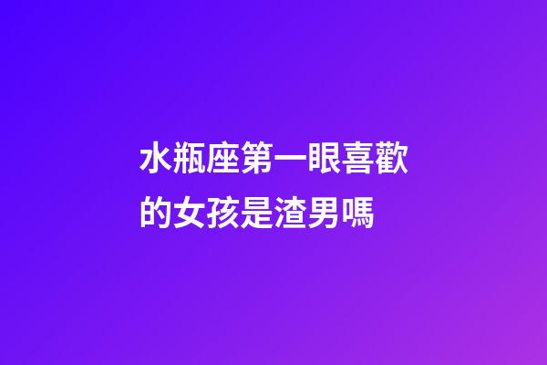 水瓶座第一眼喜歡的女孩是渣男嗎-第1張-星座運勢-玄機派