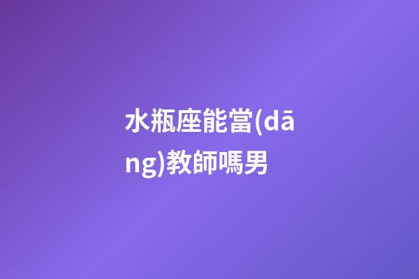 水瓶座能當(dāng)教師嗎男