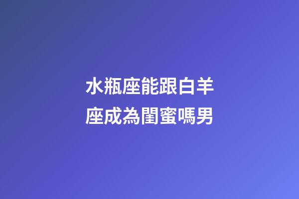 水瓶座能跟白羊座成為閨蜜嗎男-第1張-星座運勢-玄機派