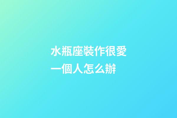 水瓶座裝作很愛一個人怎么辦-第1張-星座運勢-玄機派