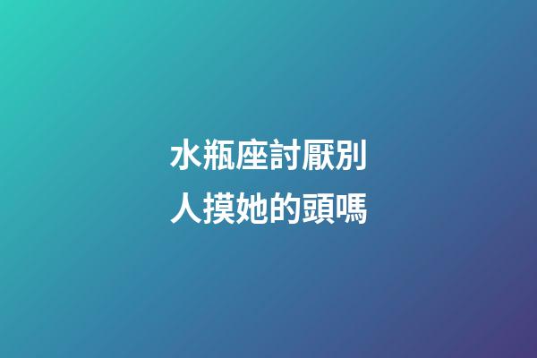 水瓶座討厭別人摸她的頭嗎-第1張-星座運勢-玄機派