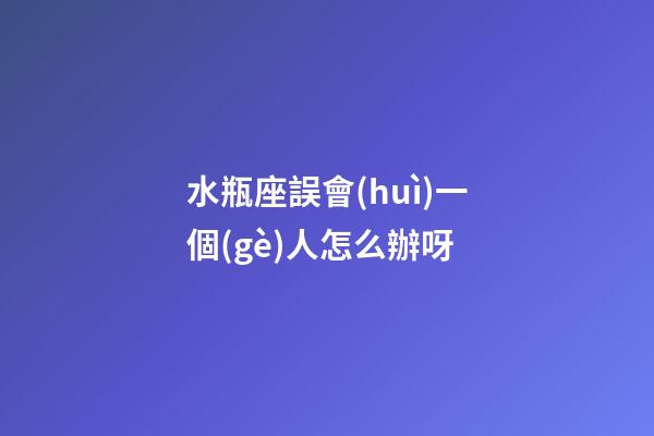 水瓶座誤會(huì)一個(gè)人怎么辦呀-第1張-星座運(yùn)勢(shì)-玄機(jī)派