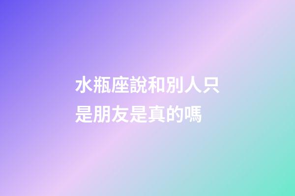 水瓶座說和別人只是朋友是真的嗎-第1張-星座運(yùn)勢-玄機(jī)派