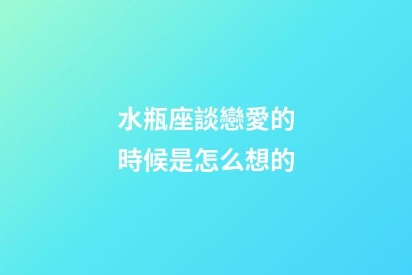 水瓶座談戀愛的時候是怎么想的-第1張-星座運勢-玄機派