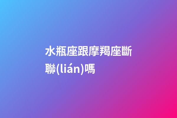 水瓶座跟摩羯座斷聯(lián)嗎-第1張-星座運(yùn)勢(shì)-玄機(jī)派