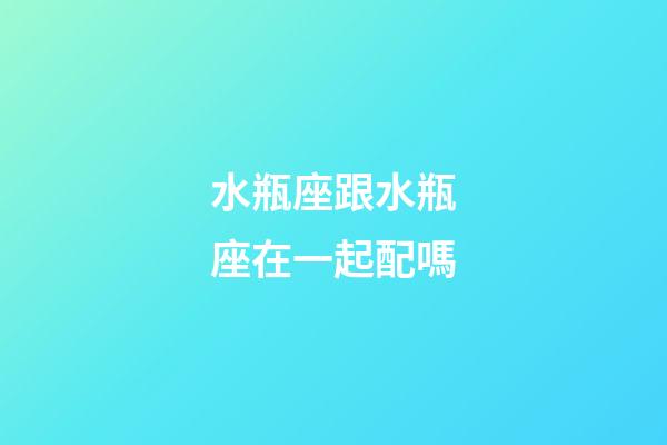 水瓶座跟水瓶座在一起配嗎-第1張-星座運勢-玄機派