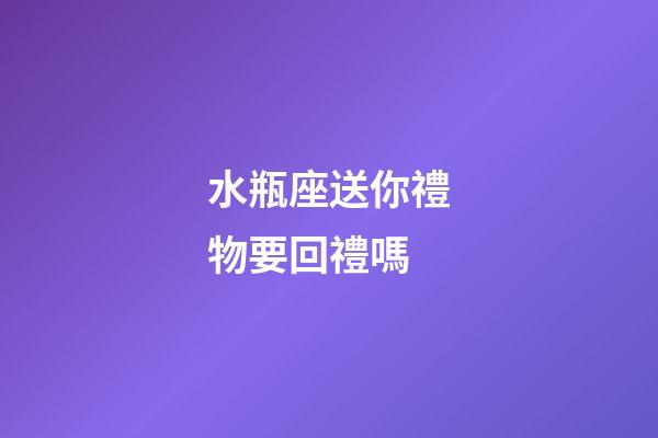 水瓶座送你禮物要回禮嗎