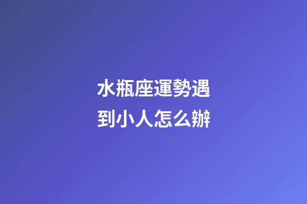 水瓶座運勢遇到小人怎么辦-第1張-星座運勢-玄機派