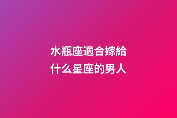 水瓶座適合嫁給什么星座的男人-第1張-星座運勢-玄機派
