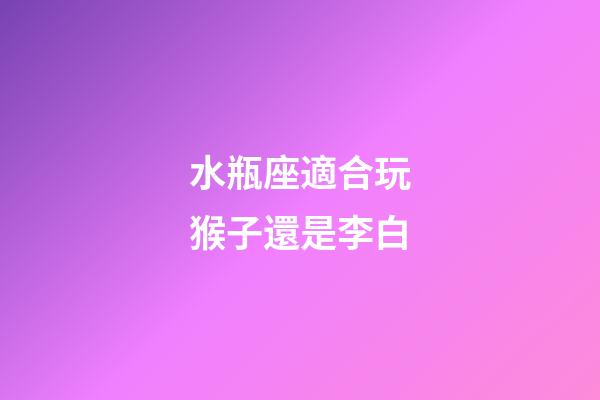 水瓶座適合玩猴子還是李白-第1張-星座運勢-玄機派