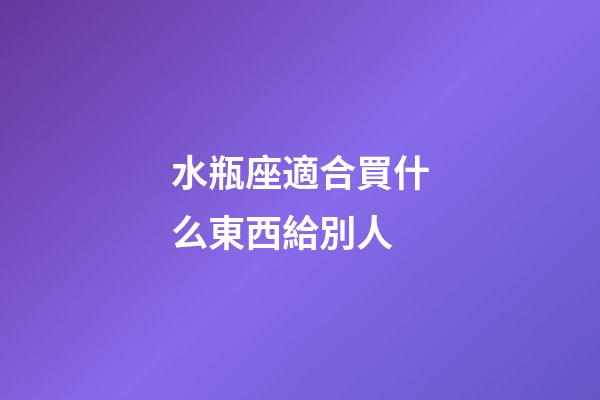 水瓶座適合買什么東西給別人-第1張-星座運(yùn)勢(shì)-玄機(jī)派