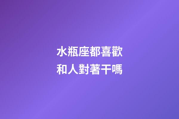 水瓶座都喜歡和人對著干嗎-第1張-星座運勢-玄機派