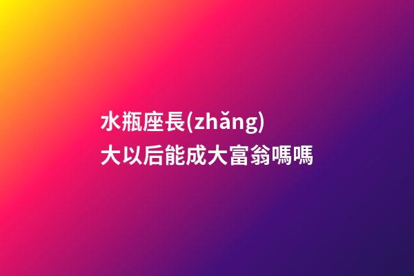 水瓶座長(zhǎng)大以后能成大富翁嗎嗎-第1張-星座運(yùn)勢(shì)-玄機(jī)派