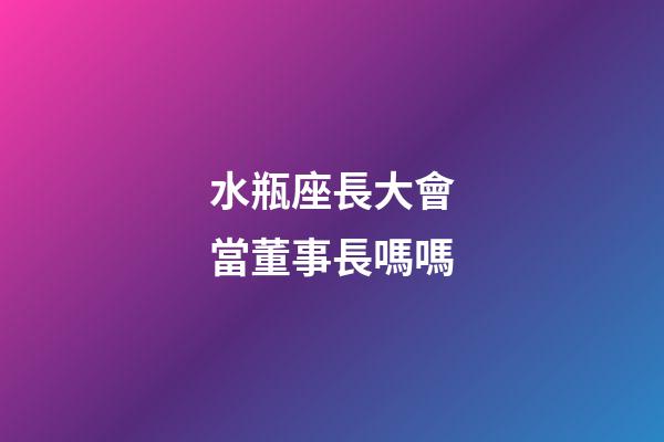 水瓶座長大會當董事長嗎嗎-第1張-星座運勢-玄機派