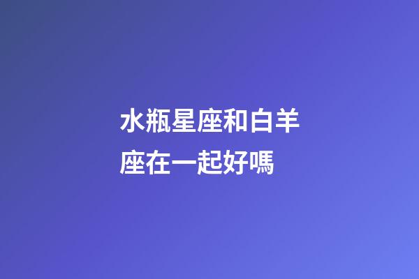 水瓶星座和白羊座在一起好嗎-第1張-星座運勢-玄機派