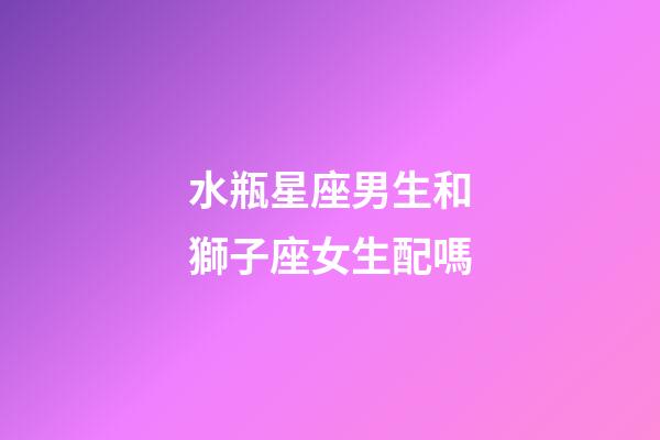 水瓶星座男生和獅子座女生配嗎-第1張-星座運(yùn)勢-玄機(jī)派
