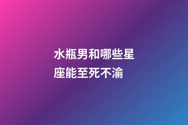 水瓶男和哪些星座能至死不渝-第1張-星座運勢-玄機派