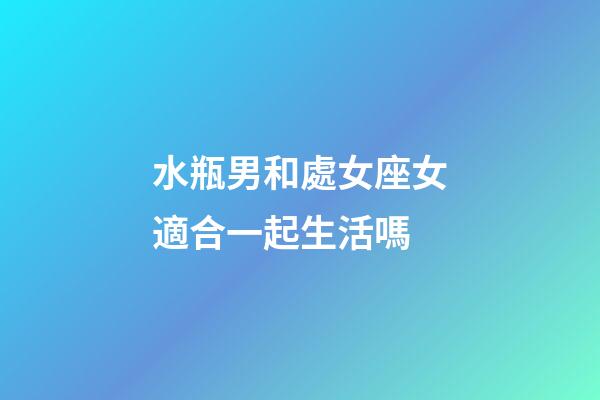 水瓶男和處女座女適合一起生活嗎-第1張-星座運勢-玄機派