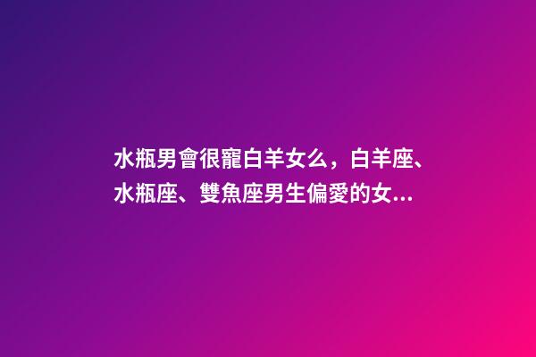 水瓶男會很寵白羊女么，白羊座、水瓶座、雙魚座男生偏愛的女生類型-第1張-觀點-玄機派