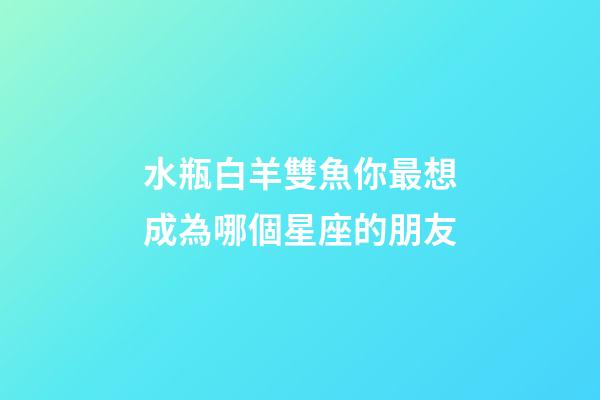 水瓶白羊雙魚你最想成為哪個星座的朋友-第1張-星座運勢-玄機派