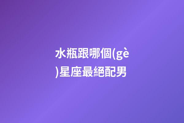 水瓶跟哪個(gè)星座最絕配男-第1張-星座運(yùn)勢(shì)-玄機(jī)派
