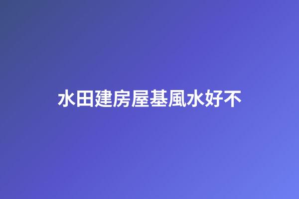水田建房屋基風水好不