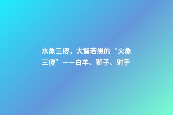 水象三傻，大智若愚的“火象三傻”——白羊、獅子、射手-第1張-觀點(diǎn)-玄機(jī)派