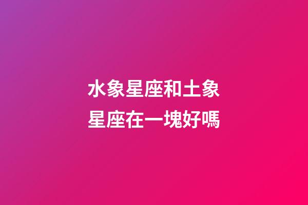 水象星座和土象星座在一塊好嗎-第1張-星座運勢-玄機派