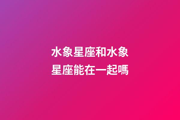 水象星座和水象星座能在一起嗎-第1張-星座運勢-玄機派