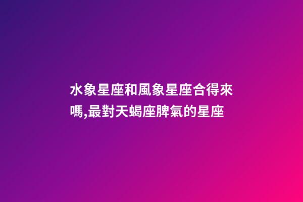 水象星座和風象星座合得來嗎,最對天蝎座脾氣的星座-第1張-觀點-玄機派