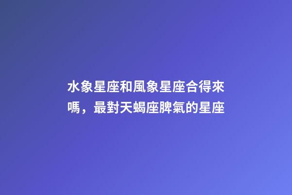 水象星座和風象星座合得來嗎，最對天蝎座脾氣的星座-第1張-觀點-玄機派