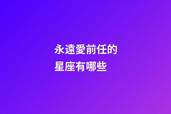 永遠愛前任的星座有哪些-第1張-星座運勢-玄機派