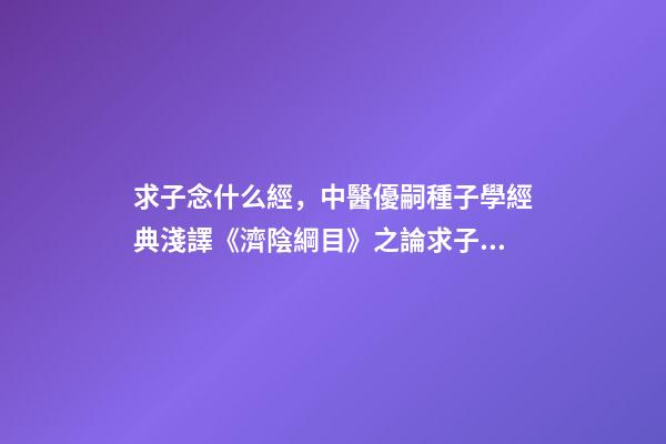 求子念什么經，中醫優嗣種子學經典淺譯《濟陰綱目》之論求子先調經(上)-第1張-觀點-玄機派