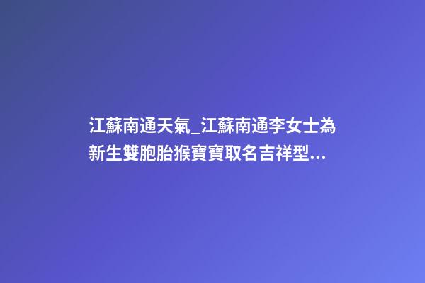 江蘇南通天氣_江蘇南通李女士為新生雙胞胎猴寶寶取名吉祥型套餐-第1張-公司起名-玄機派
