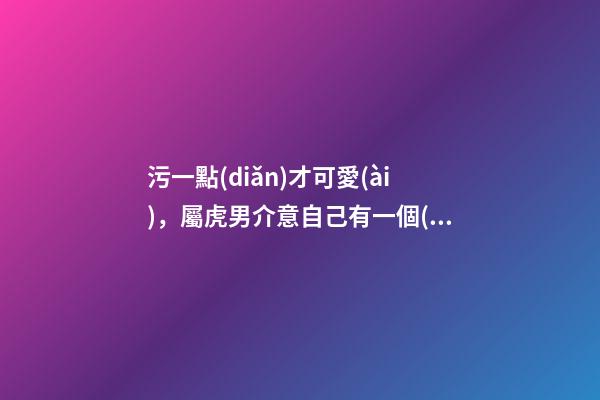 污一點(diǎn)才可愛(ài)，屬虎男介意自己有一個(gè)污一點(diǎn)的女朋友嗎