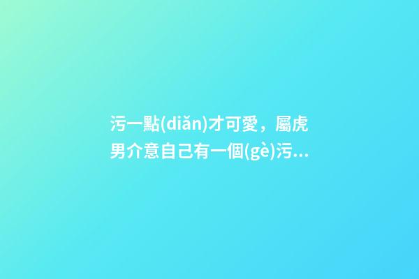 污一點(diǎn)才可愛，屬虎男介意自己有一個(gè)污一點(diǎn)的女朋友嗎