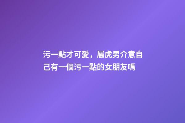 污一點才可愛，屬虎男介意自己有一個污一點的女朋友嗎