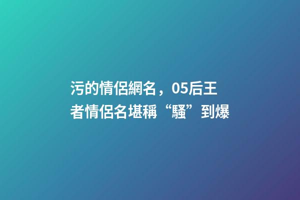 污的情侶網名，05后王者情侶名堪稱“騷”到爆-第1張-觀點-玄機派