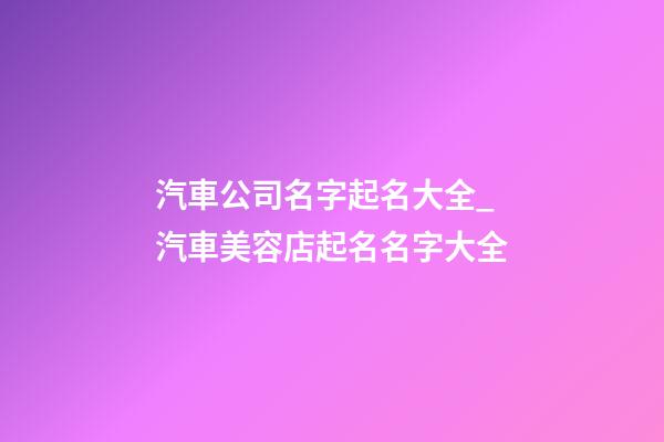 汽車公司名字起名大全_汽車美容店起名名字大全-第1張-公司起名-玄機派