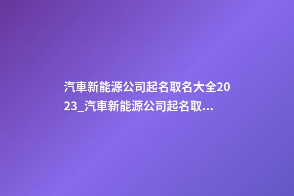 汽車新能源公司起名取名大全2023_汽車新能源公司起名取名大全2023雞年-第1張-公司起名-玄機派