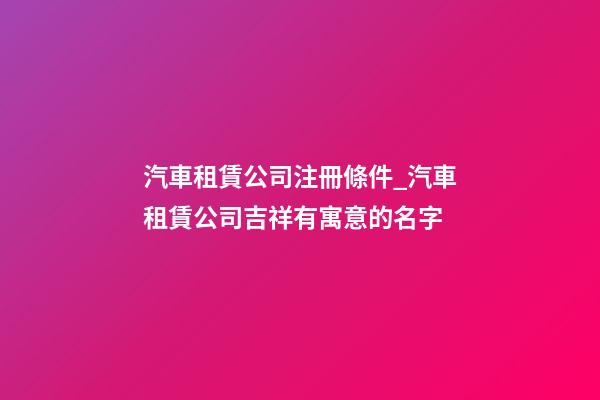 汽車租賃公司注冊條件_汽車租賃公司吉祥有寓意的名字-第1張-公司起名-玄機派