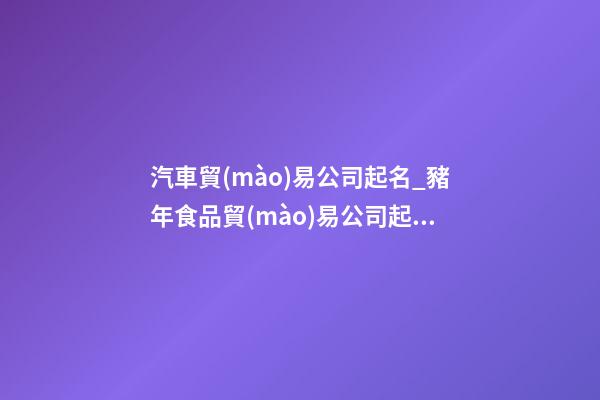 汽車貿(mào)易公司起名_豬年食品貿(mào)易公司起名大全-第1張-公司起名-玄機派