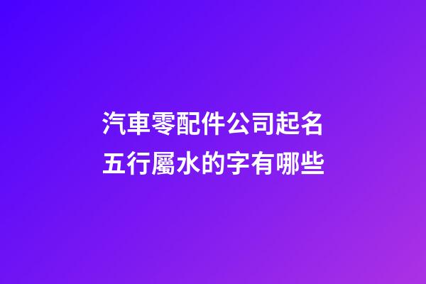 汽車零配件公司起名五行屬水的字有哪些-第1張-公司起名-玄機派
