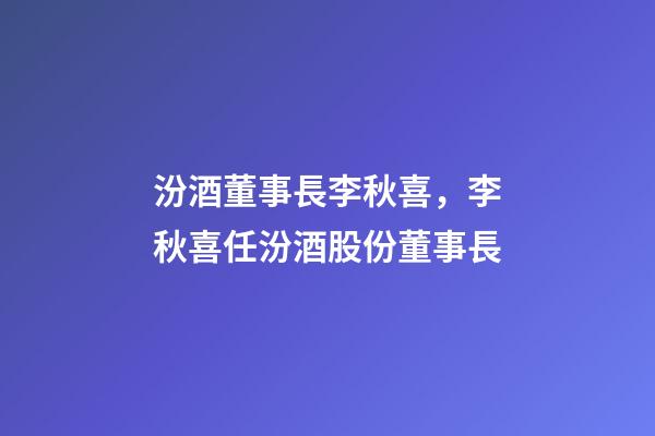 汾酒董事長李秋喜，李秋喜任汾酒股份董事長-第1張-觀點-玄機派