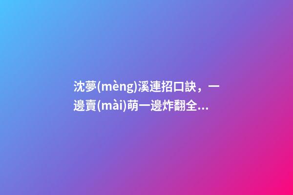 沈夢(mèng)溪連招口訣，一邊賣(mài)萌一邊炸翻全場(chǎng)