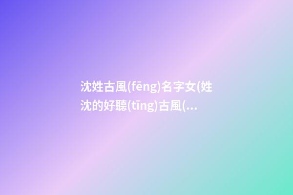 沈姓古風(fēng)名字女(姓沈的好聽(tīng)古風(fēng)名字)